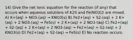 14) Give the net ionic equation for the reaction (if any) that occurs when aqueous solutions of K2S and Fe(NO3)2 are mixed. A) K+(aq) + NO3-(aq) → KNO3(s) B) Fe2+(aq) + S2-(aq) + 2 K+(aq) + 2 NO3-(aq) → FeS(s) + 2 K+(aq) + 2 NO3-(aq) C) Fe2+(aq) + S2-(aq) + 2 K+(aq) + 2 NO3-(aq) → Fe2+(aq) + S2-(aq) + 2 KNO3(s) D) Fe2+(aq) + S2-(aq) → FeS(s) E) No reaction occurs.