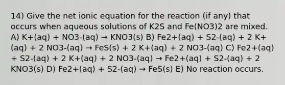 14) Give the net ionic equation for the reaction (if any) that occurs when aqueous solutions of K2S and Fe(NO3)2 are mixed. A) K+(aq) + NO3-(aq) → KNO3(s) B) Fe2+(aq) + S2-(aq) + 2 K+(aq) + 2 NO3-(aq) → FeS(s) + 2 K+(aq) + 2 NO3-(aq) C) Fe2+(aq) + S2-(aq) + 2 K+(aq) + 2 NO3-(aq) → Fe2+(aq) + S2-(aq) + 2 KNO3(s) D) Fe2+(aq) + S2-(aq) → FeS(s) E) No reaction occurs.