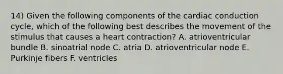 14) Given the following components of the cardiac conduction cycle, which of the following best describes the movement of the stimulus that causes a heart contraction? A. atrioventricular bundle B. sinoatrial node C. atria D. atrioventricular node E. Purkinje fibers F. ventricles