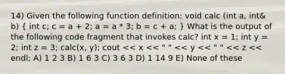 14) Given the following function definition: void calc (int a, int& b) ( int c; c = a + 2; a = a * 3; b = c + a; ) What is the output of the following code fragment that invokes calc? int x = 1; int y = 2; int z = 3; calc(x, y); cout << x << " " << y << " " << z << endl; A) 1 2 3 B) 1 6 3 C) 3 6 3 D) 1 14 9 E) None of these