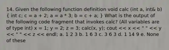 14. Given the following function definition void calc (int a, int& b) ( int c; c = a + 2; a = a * 3; b = c + a; ) What is the output of the following code fragment that invokes calc? (All variables are of type int) x = 1; y = 2; z = 3; calc(x, y); cout << x << " " << y << " " << z << endl; a. 1 2 3 b. 1 6 3 c. 3 6 3 d. 1 14 9 e. None of these