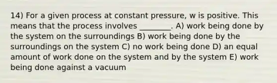 14) For a given process at constant pressure, w is positive. This means that the process involves ________. A) work being done by the system on the surroundings B) work being done by the surroundings on the system C) no work being done D) an equal amount of work done on the system and by the system E) work being done against a vacuum