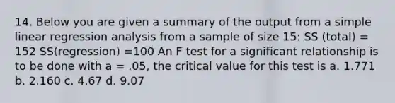 14. Below you are given a summary of the output from a simple linear regression analysis from a sample of size 15: SS (total) = 152 SS(regression) =100 An F test for a significant relationship is to be done with a = .05, the critical value for this test is a. 1.771 b. 2.160 c. 4.67 d. 9.07