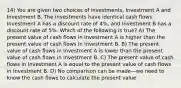 14) You are given two choices of investments, Investment A and Investment B. The investments have identical cash flows. Investment A has a discount rate of 4%, and Investment B has a discount rate of 5%. Which of the following is true? A) The present value of cash flows in Investment A is higher than the present value of cash flows in Investment B. B) The present value of cash flows in Investment A is lower than the present value of cash flows in Investment B. C) The present value of cash flows in Investment A is equal to the present value of cash flows in Investment B. D) No comparison can be made—we need to know the cash flows to calculate the present value.