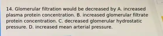 14. Glomerular filtration would be decreased by A. increased plasma protein concentration. B. increased glomerular filtrate protein concentration. C. decreased glomerular hydrostatic pressure. D. increased mean arterial pressure.