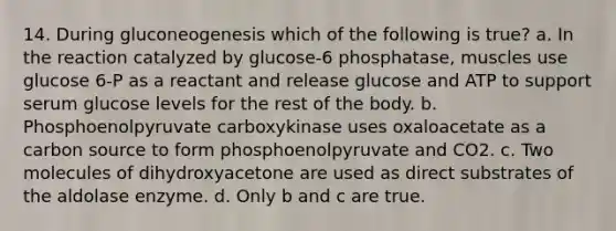 14. During gluconeogenesis which of the following is true? a. In the reaction catalyzed by glucose-6 phosphatase, muscles use glucose 6-P as a reactant and release glucose and ATP to support serum glucose levels for the rest of the body. b. Phosphoenolpyruvate carboxykinase uses oxaloacetate as a carbon source to form phosphoenolpyruvate and CO2. c. Two molecules of dihydroxyacetone are used as direct substrates of the aldolase enzyme. d. Only b and c are true.