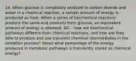 14. When glucose is completely oxidized to carbon dioxide and water in a chemical reaction, a certain amount of energy is produced as heat. When a series of biochemical reactions produce the same end products from glucose, an equivalent amount of energy is released. SO... how are biochemical pathways different from chemical reactions, and how are they able to produce and use transient chemical intermediates in the oxidation process? About what percentage of the energy produced in metabolic pathways is transiently stored as chemical energy?