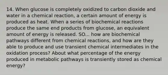 14. When glucose is completely oxidized to carbon dioxide and water in a chemical reaction, a certain amount of energy is produced as heat. When a series of biochemical reactions produce the same end products from glucose, an equivalent amount of energy is released. SO... how are biochemical pathways different from chemical reactions, and how are they able to produce and use transient chemical intermediates in the oxidation process? About what percentage of the energy produced in metabolic pathways is transiently stored as chemical energy?