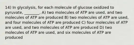 14) In glycolysis, for each molecule of glucose oxidized to pyruvate, ________. A) two molecules of ATP are used, and two molecules of ATP are produced B) two molecules of ATP are used, and four molecules of ATP are produced C) four molecules of ATP are used, and two molecules of ATP are produced D) two molecules of ATP are used, and six molecules of ATP are produced