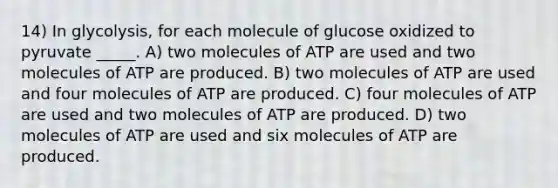 14) In glycolysis, for each molecule of glucose oxidized to pyruvate _____. A) two molecules of ATP are used and two molecules of ATP are produced. B) two molecules of ATP are used and four molecules of ATP are produced. C) four molecules of ATP are used and two molecules of ATP are produced. D) two molecules of ATP are used and six molecules of ATP are produced.