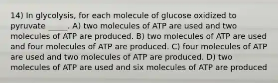 14) In glycolysis, for each molecule of glucose oxidized to pyruvate _____. A) two molecules of ATP are used and two molecules of ATP are produced. B) two molecules of ATP are used and four molecules of ATP are produced. C) four molecules of ATP are used and two molecules of ATP are produced. D) two molecules of ATP are used and six molecules of ATP are produced