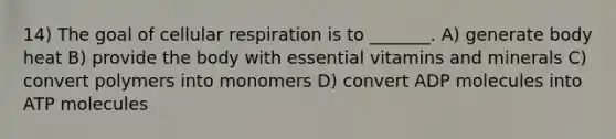 14) The goal of cellular respiration is to _______. A) generate body heat B) provide the body with essential vitamins and minerals C) convert polymers into monomers D) convert ADP molecules into ATP molecules