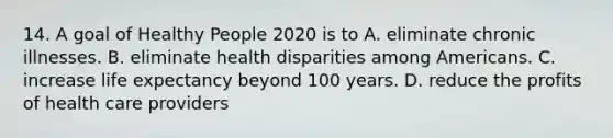 14. A goal of Healthy People 2020 is to A. eliminate chronic illnesses. B. eliminate health disparities among Americans. C. increase life expectancy beyond 100 years. D. reduce the profits of health care providers