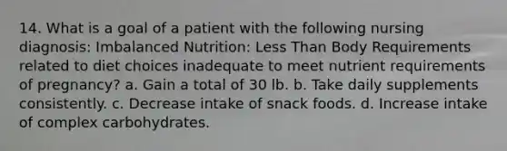 14. What is a goal of a patient with the following nursing diagnosis: Imbalanced Nutrition: Less Than Body Requirements related to diet choices inadequate to meet nutrient requirements of pregnancy? a. Gain a total of 30 lb. b. Take daily supplements consistently. c. Decrease intake of snack foods. d. Increase intake of complex carbohydrates.