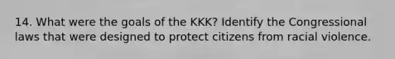 14. What were the goals of the KKK? Identify the Congressional laws that were designed to protect citizens from racial violence.