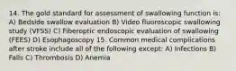 14. The gold standard for assessment of swallowing function is: A) Bedside swallow evaluation B) Video fluoroscopic swallowing study (VFSS) C) Fiberoptic endoscopic evaluation of swallowing (FEES) D) Esophagoscopy 15. Common medical complications after stroke include all of the following except: A) Infections B) Falls C) Thrombosis D) Anemia