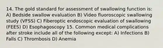 14. The gold standard for assessment of swallowing function is: A) Bedside swallow evaluation B) Video fluoroscopic swallowing study (VFSS) C) Fiberoptic endoscopic evaluation of swallowing (FEES) D) Esophagoscopy 15. Common medical complications after stroke include all of the following except: A) Infections B) Falls C) Thrombosis D) Anemia