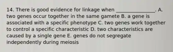 14. There is good evidence for linkage when ________________. A. two genes occur together in the same gamete B. a gene is associated with a specific phenotype C. two genes work together to control a specific characteristic D. two characteristics are caused by a single gene E. genes do not segregate independently during meiosis