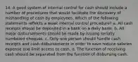 14. A good system of internal control for cash should include a number of procedures that would facilitate the discovery of mishandling of cash by employees. Which of the following statements reflects a weak internal control procedure? a. All cash receipts should be deposited in a bank on a daily basis. b. All major disbursements should be made by issuing serially numbered cheques. c. Only one person should handle cash receipts and cash disbursements in order to save reduce salaries expense and limit access to cash. d. The function of receiving cash should be separated from the function of disbursing cash.