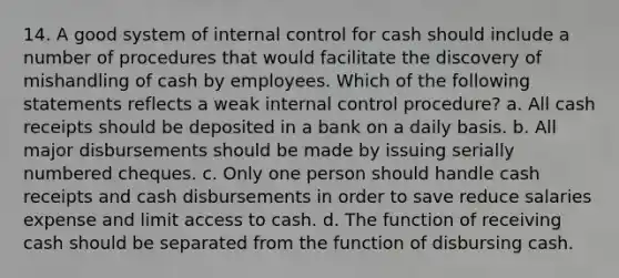 14. A good system of internal control for cash should include a number of procedures that would facilitate the discovery of mishandling of cash by employees. Which of the following statements reflects a weak internal control procedure? a. All cash receipts should be deposited in a bank on a daily basis. b. All major disbursements should be made by issuing serially numbered cheques. c. Only one person should handle cash receipts and cash disbursements in order to save reduce salaries expense and limit access to cash. d. The function of receiving cash should be separated from the function of disbursing cash.