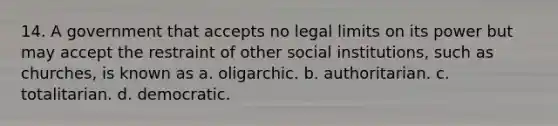 14. A government that accepts no legal limits on its power but may accept the restraint of other social institutions, such as churches, is known as a. oligarchic. b. authoritarian. c. totalitarian. d. democratic.