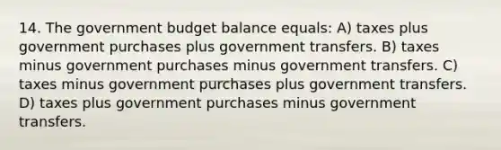 14. The government budget balance equals: A) taxes plus government purchases plus government transfers. B) taxes minus government purchases minus government transfers. C) taxes minus government purchases plus government transfers. D) taxes plus government purchases minus government transfers.