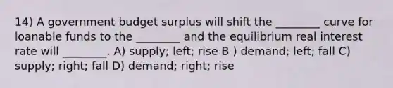 14) A government budget surplus will shift the ________ curve for loanable funds to the ________ and the equilibrium real interest rate will ________. A) supply; left; rise B ) demand; left; fall C) supply; right; fall D) demand; right; rise