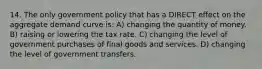 14. The only government policy that has a DIRECT effect on the aggregate demand curve is: A) changing the quantity of money. B) raising or lowering the tax rate. C) changing the level of government purchases of final goods and services. D) changing the level of government transfers.