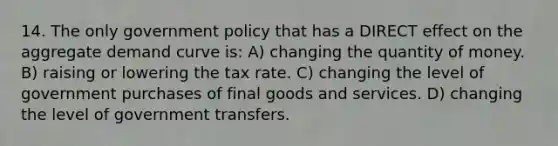 14. The only government policy that has a DIRECT effect on the aggregate demand curve is: A) changing the quantity of money. B) raising or lowering the tax rate. C) changing the level of government purchases of final goods and services. D) changing the level of government transfers.