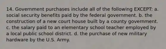 14. Government purchases include all of the following EXCEPT: a. social security benefits paid by the federal government. b. the construction of a new court house built by a county government. c. the salary paid to an elementary school teacher employed by a local public school district. d. the purchase of new military hardware by the U.S. Army.