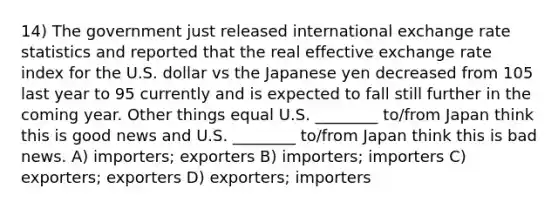 14) The government just released international exchange rate statistics and reported that the real effective exchange rate index for the U.S. dollar vs the Japanese yen decreased from 105 last year to 95 currently and is expected to fall still further in the coming year. Other things equal U.S. ________ to/from Japan think this is good news and U.S. ________ to/from Japan think this is bad news. A) importers; exporters B) importers; importers C) exporters; exporters D) exporters; importers