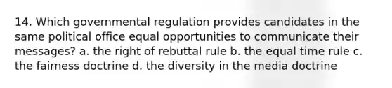 14. Which governmental regulation provides candidates in the same political office equal opportunities to communicate their messages? a. the right of rebuttal rule b. the equal time rule c. the fairness doctrine d. the diversity in the media doctrine