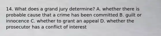 14. What does a grand jury determine? A. whether there is probable cause that a crime has been committed B. guilt or innocence C. whether to grant an appeal D. whether the prosecutor has a conflict of interest