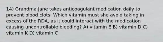 14) Grandma Jane takes anticoagulant medication daily to prevent blood clots. Which vitamin must she avoid taking in excess of the RDA, as it could interact with the medication causing uncontrollable bleeding? A) vitamin E B) vitamin D C) vitamin K D) vitamin C