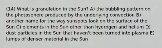 (14) What is granulation in the Sun? A) the bubbling pattern on the photosphere produced by the underlying convection B) another name for the way sunspots look on the surface of the Sun C) elements in the Sun other than hydrogen and helium D) dust particles in the Sun that haven't been turned into plasma E) lumps of denser material in the Sun