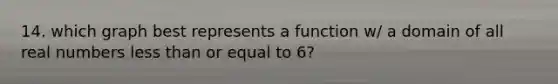 14. which graph best represents a function w/ a domain of all real numbers less than or equal to 6?