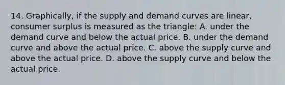 14. Graphically, if the supply and demand curves are linear, consumer surplus is measured as the triangle: A. under the demand curve and below the actual price. B. under the demand curve and above the actual price. C. above the supply curve and above the actual price. D. above the supply curve and below the actual price.