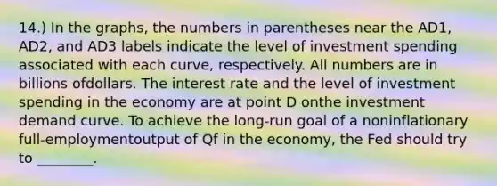 14.) In the graphs, the numbers in parentheses near the AD1, AD2, and AD3 labels indicate the level of investment spending associated with each curve, respectively. All numbers are in billions ofdollars. The interest rate and the level of investment spending in the economy are at point D onthe investment demand curve. To achieve the long-run goal of a noninflationary full-employmentoutput of Qf in the economy, the Fed should try to ________.