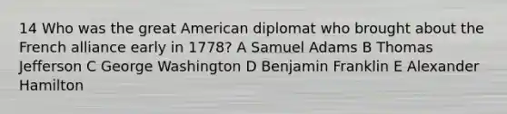 14 Who was the great American diplomat who brought about the French alliance early in 1778? A Samuel Adams B Thomas Jefferson C George Washington D Benjamin Franklin E Alexander Hamilton