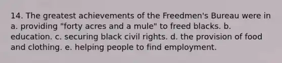 14. The greatest achievements of the Freedmen's Bureau were in a. providing "forty acres and a mule" to freed blacks. b. education. c. securing black civil rights. d. the provision of food and clothing. e. helping people to find employment.