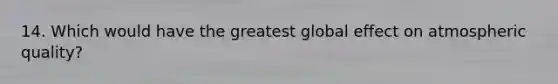 14. Which would have the greatest global effect on atmospheric quality?