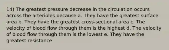 14) The greatest pressure decrease in the circulation occurs across the arterioles because a. They have the greatest surface area b. They have the greatest cross-sectional area c. The velocity of blood flow through them is the highest d. The velocity of blood flow through them is the lowest e. They have the greatest resistance