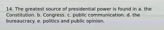 14. The greatest source of presidential power is found in a. the Constitution. b. Congress. c. public communication. d. the bureaucracy. e. politics and public opinion.