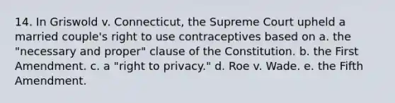 14. In Griswold v. Connecticut, the Supreme Court upheld a married couple's right to use contraceptives based on a. the "necessary and proper" clause of the Constitution. b. the First Amendment. c. a "right to privacy." d. Roe v. Wade. e. the Fifth Amendment.