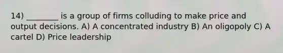 14) ________ is a group of firms colluding to make price and output decisions. A) A concentrated industry B) An oligopoly C) A cartel D) Price leadership