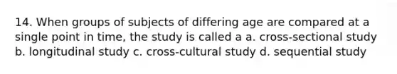 14. When groups of subjects of differing age are compared at a single point in time, the study is called a a. cross-sectional study b. longitudinal study c. cross-cultural study d. sequential study