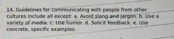 14. Guidelines for communicating with people from other cultures include all except: a. Avoid slang and jargon. b. Use a variety of media. c. Use humor. d. Solicit feedback. e. Use concrete, specific examples.