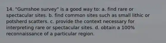 14. "Gumshoe survey" is a good way to: a. find rare or spectacular sites. b. find common sites such as small lithic or potsherd scatters. c. provide the context necessary for interpreting rare or spectacular sites. d. obtain a 100% reconnaissance of a particular region.