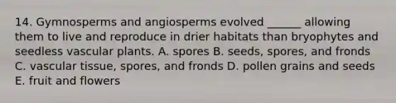 14. Gymnosperms and angiosperms evolved ______ allowing them to live and reproduce in drier habitats than bryophytes and seedless vascular plants. A. spores B. seeds, spores, and fronds C. vascular tissue, spores, and fronds D. pollen grains and seeds E. fruit and flowers