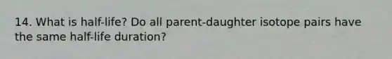 14. What is half-life? Do all parent-daughter isotope pairs have the same half-life duration?